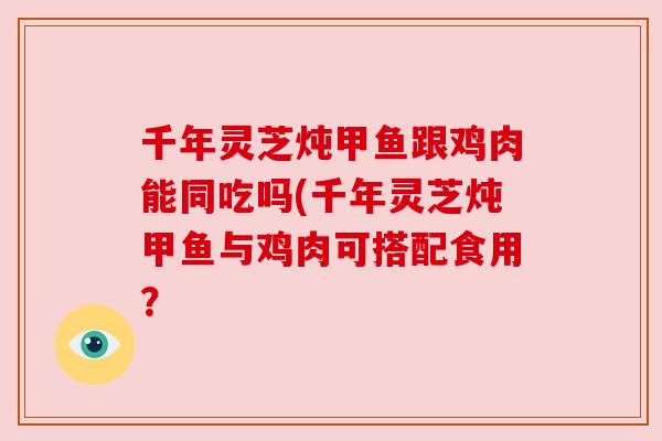 千年灵芝炖甲鱼跟鸡肉能同吃吗(千年灵芝炖甲鱼与鸡肉可搭配食用？