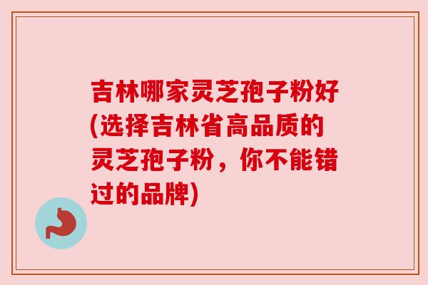 吉林哪家灵芝孢子粉好(选择吉林省高品质的灵芝孢子粉，你不能错过的品牌)