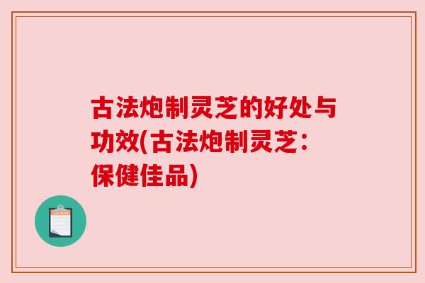 古法炮制灵芝的好处与功效(古法炮制灵芝:保健佳品) 古法炮制灵芝的好处与功效(古法炮制灵芝:保健佳品)