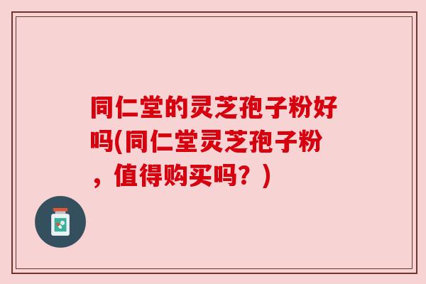 同仁堂的灵芝孢子粉好吗(同仁堂灵芝孢子粉,值得购买吗?) 同仁堂的灵芝孢子粉好吗(同仁堂灵芝孢子粉,值得购买吗?)