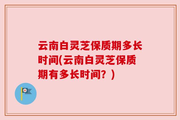云南白灵芝保质期多长时间(云南白灵芝保质期有多长时间？)