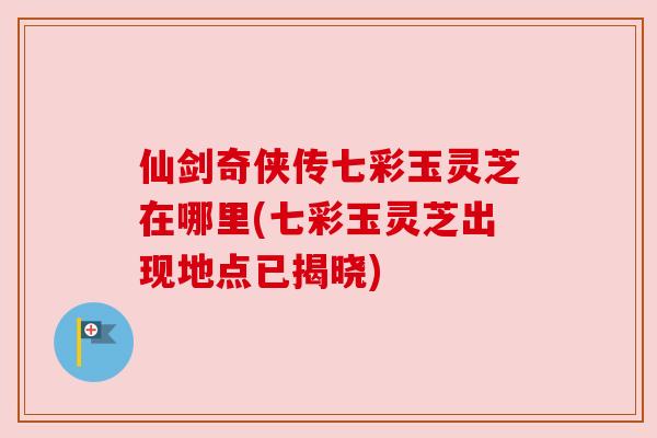 仙剑奇侠传七彩玉灵芝在哪里(七彩玉灵芝出现地点已揭晓)