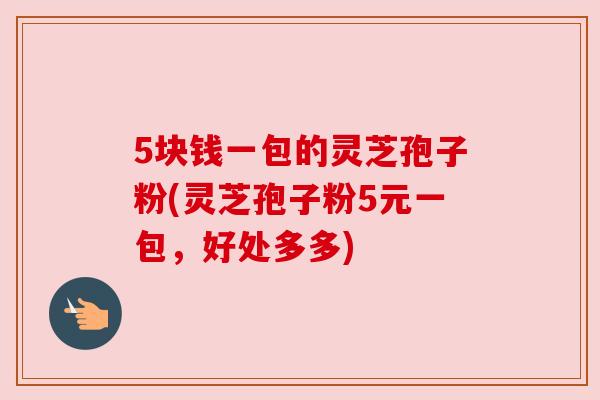 5块钱一包的灵芝孢子粉(灵芝孢子粉5元一包,好处多多) 5块钱一包的灵芝孢子粉(灵芝孢子粉5元一包,好处多多)