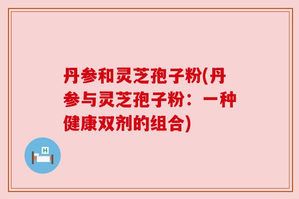 丹参和灵芝孢子粉(丹参与灵芝孢子粉:一种健康双剂的组合) 丹参和灵芝孢子粉(丹参与灵芝孢子粉:一种健康双剂的组合)