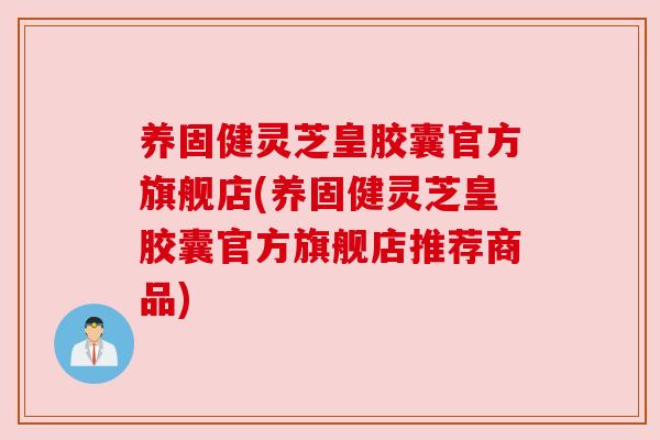 养固健灵芝皇胶囊官方旗舰店(养固健灵芝皇胶囊官方旗舰店推荐商品)