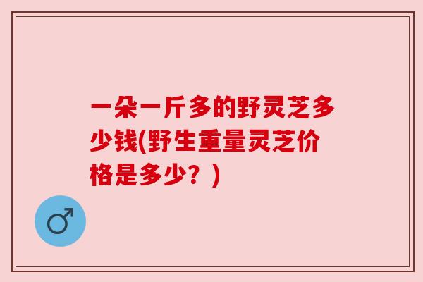 一朵一斤多的野灵芝多少钱(野生重量灵芝价格是多少？)