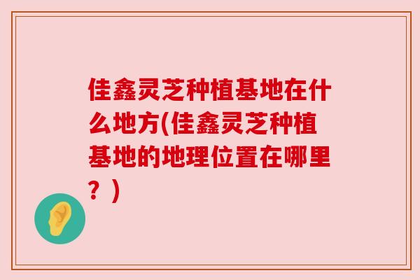 佳鑫灵芝种植基地在什么地方(佳鑫灵芝种植基地的地理位置在哪里?) 佳鑫灵芝种植基地在什么地方(佳鑫灵芝种植基地的地理位置在哪里?)
