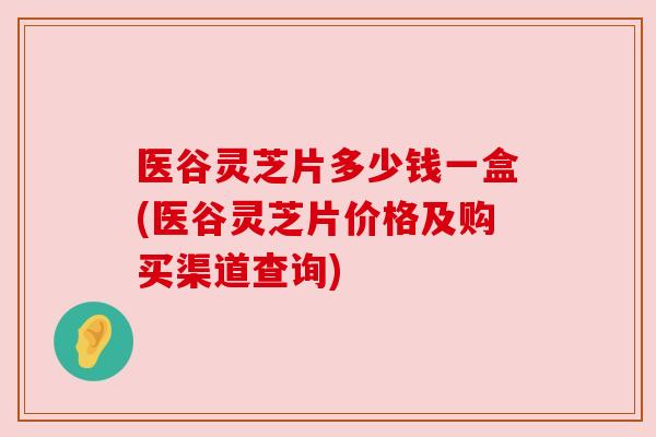 医谷灵芝片多少钱一盒(医谷灵芝片价格及购买渠道查询) 医谷灵芝片多少钱一盒(医谷灵芝片价格及购买渠道查询)