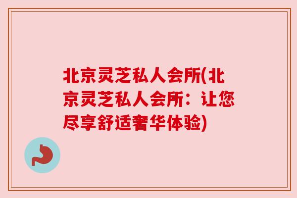北京灵芝私人会所(北京灵芝私人会所:让您尽享舒适奢华体验) 北京灵芝私人会所(北京灵芝私人会所:让您尽享舒适奢华体验)
