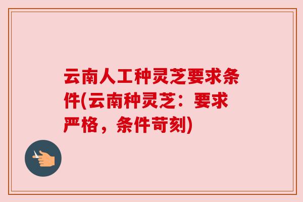 云南人工种灵芝要求条件(云南种灵芝：要求严格，条件苛刻)