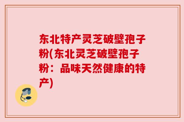东北特产灵芝破壁孢子粉(东北灵芝破壁孢子粉：品味天然健康的特产)