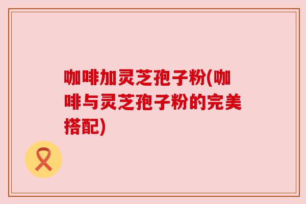 咖啡加灵芝孢子粉(咖啡与灵芝孢子粉的完美搭配) 咖啡加灵芝孢子粉(咖啡与灵芝孢子粉的完美搭配)