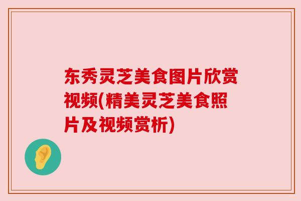 东秀灵芝美食图片欣赏视频(精美灵芝美食照片及视频赏析) 东秀灵芝美食图片欣赏视频(精美灵芝美食照片及视频赏析)