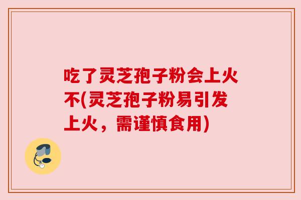 吃了灵芝孢子粉会上火不(灵芝孢子粉易引发上火,需谨慎食用) 吃了灵芝孢子粉会上火不(灵芝孢子粉易引发上火,需谨慎食用)
