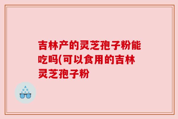 吉林产的灵芝孢子粉能吃吗(可以食用的吉林灵芝孢子粉 吉林产的灵芝孢子粉能吃吗(可以食用的吉林灵芝孢子粉