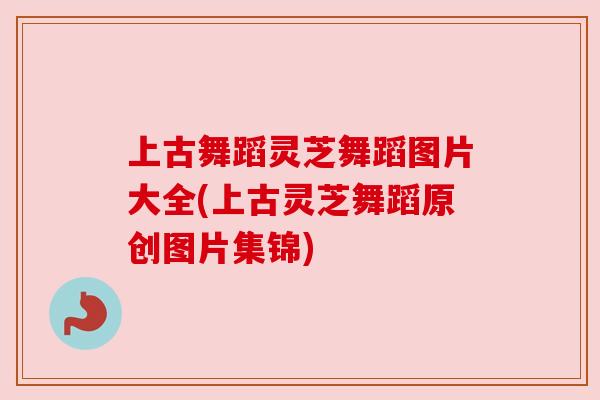 上古舞蹈灵芝舞蹈图片大全(上古灵芝舞蹈原创图片集锦)