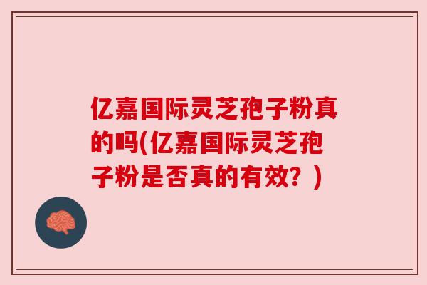 亿嘉国际灵芝孢子粉真的吗(亿嘉国际灵芝孢子粉是否真的有效?) 亿嘉国际灵芝孢子粉真的吗(亿嘉国际灵芝孢子粉是否真的有效?)
