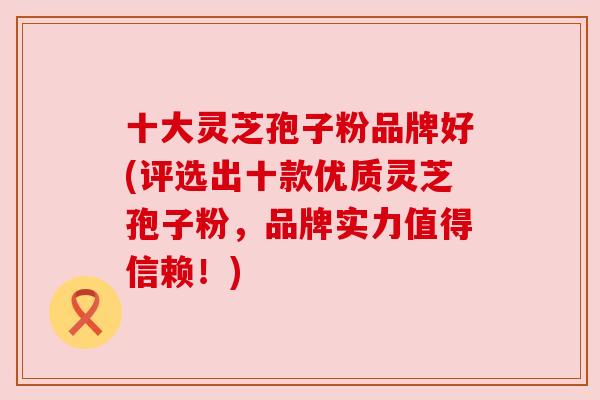 十大灵芝孢子粉品牌好(评选出十款优质灵芝孢子粉,品牌实力值得信赖!) 十大灵芝孢子粉品牌好(评选出十款优质灵芝孢子粉,品牌实力值得信赖!)