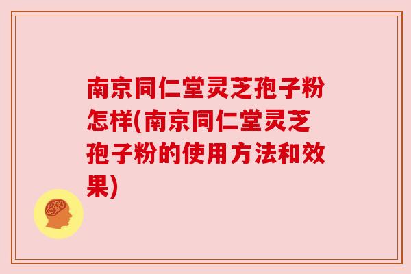 南京同仁堂灵芝孢子粉怎样(南京同仁堂灵芝孢子粉的使用方法和效果) 南京同仁堂灵芝孢子粉怎样(南京同仁堂灵芝孢子粉的使用方法和效果)