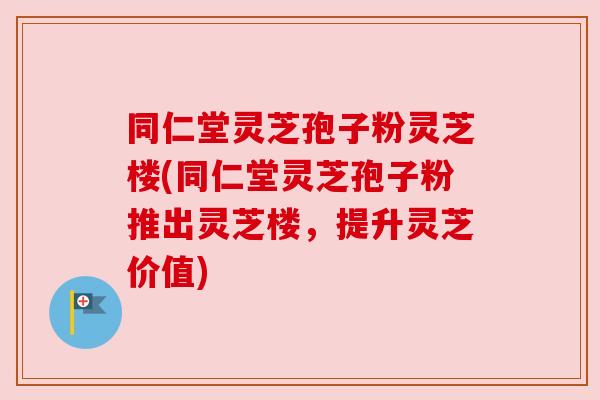 同仁堂灵芝孢子粉灵芝楼(同仁堂灵芝孢子粉推出灵芝楼,提升灵芝价值) 同仁堂灵芝孢子粉灵芝楼(同仁堂灵芝孢子粉推出灵芝楼,提升灵芝价值)
