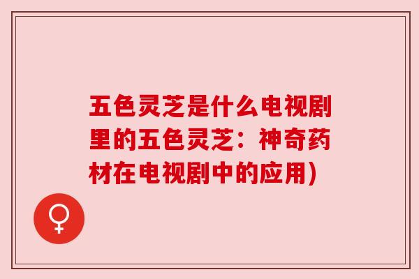 五色灵芝是什么电视剧里的五色灵芝:神奇药材在电视剧中的应用) 五色灵芝是什么电视剧里的五色灵芝:神奇药材在电视剧中的应用)