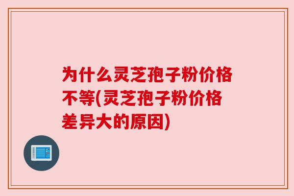 为什么灵芝孢子粉价格不等(灵芝孢子粉价格差异大的原因) 为什么灵芝孢子粉价格不等(灵芝孢子粉价格差异大的原因)
