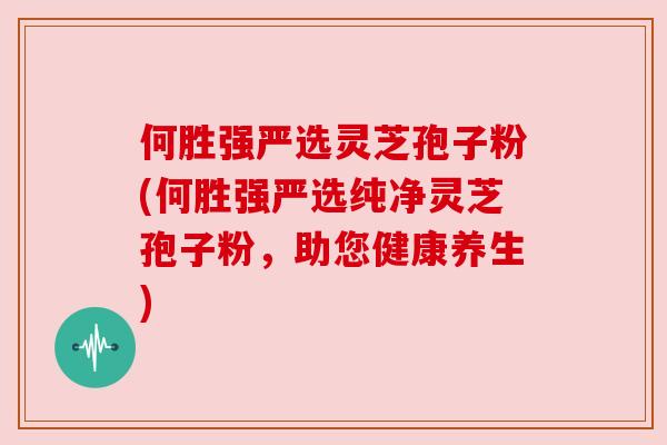 何胜强严选灵芝孢子粉(何胜强严选纯净灵芝孢子粉，助您健康养生)