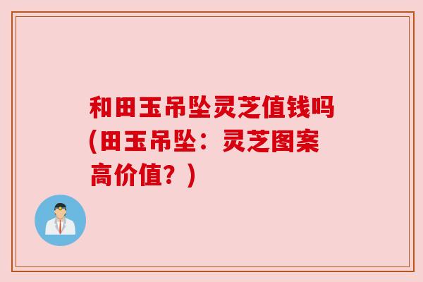 和田玉吊坠灵芝值钱吗(田玉吊坠:灵芝图案高价值?) 和田玉吊坠灵芝值钱吗(田玉吊坠:灵芝图案高价值?)