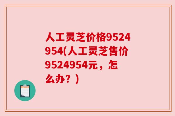 人工灵芝价格9524954(人工灵芝售价9524954元,怎么办?) 人工灵芝价格9524954(人工灵芝售价9524954元,怎么办?)