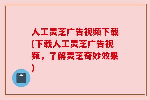 人工灵芝广告视频下载(下载人工灵芝广告视频，了解灵芝奇妙效果)