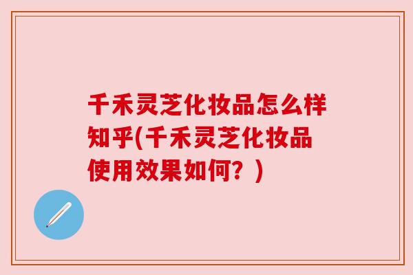 千禾灵芝化妆品怎么样知乎(千禾灵芝化妆品使用效果如何?) 千禾灵芝化妆品怎么样知乎(千禾灵芝化妆品使用效果如何?)