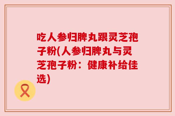 吃人参归脾丸跟灵芝孢子粉(人参归脾丸与灵芝孢子粉：健康补给佳选)