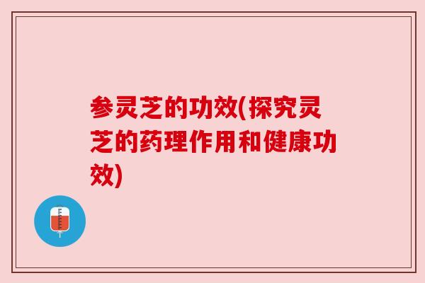 参灵芝的功效(探究灵芝的药理作用和健康功效) 参灵芝的功效(探究灵芝的药理作用和健康功效)