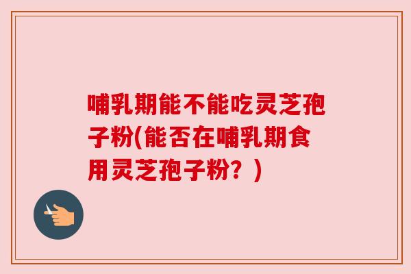 哺乳期能不能吃灵芝孢子粉(能否在哺乳期食用灵芝孢子粉?) 哺乳期能不能吃灵芝孢子粉(能否在哺乳期食用灵芝孢子粉?)