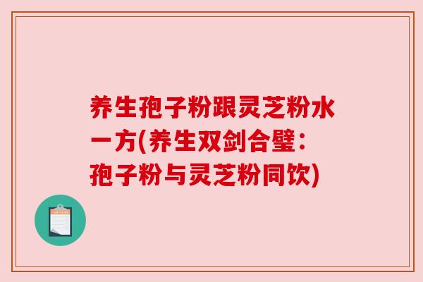 养生孢子粉跟灵芝粉水一方(养生双剑合璧:孢子粉与灵芝粉同饮) 养生孢子粉跟灵芝粉水一方(养生双剑合璧:孢子粉与灵芝粉同饮)