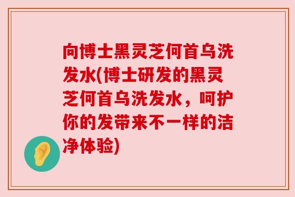 向博士黑灵芝何首乌洗发水(博士研发的黑灵芝何首乌洗发水,呵护你的发带来不一样的洁净体验) 向博士黑灵芝何首乌洗发水(博士研发的黑灵芝何首乌洗发水,呵护你的发带来不一样的洁净体验)