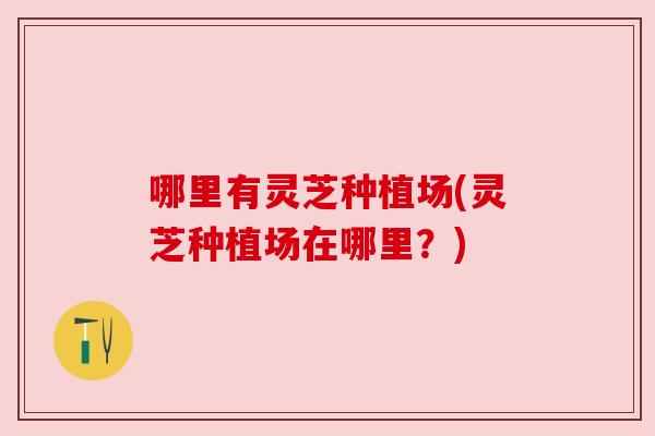 哪里有灵芝种植场(灵芝种植场在哪里?) 哪里有灵芝种植场(灵芝种植场在哪里?)