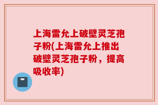 上海雷允上破壁灵芝孢子粉(上海雷允上推出破壁灵芝孢子粉,提高吸收率) 上海雷允上破壁灵芝孢子粉(上海雷允上推出破壁灵芝孢子粉,提高吸收率)