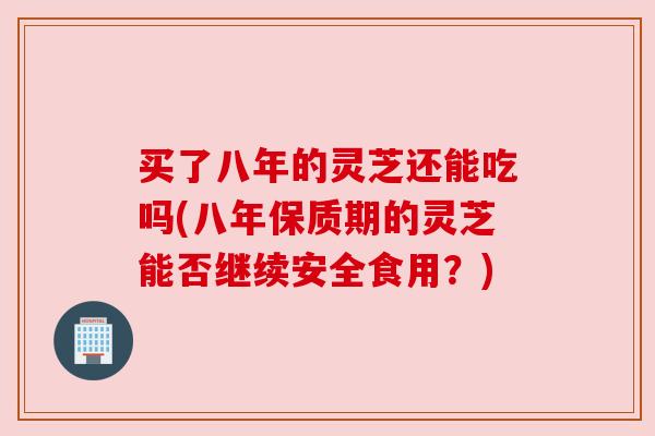 买了八年的灵芝还能吃吗(八年保质期的灵芝能否继续安全食用？)