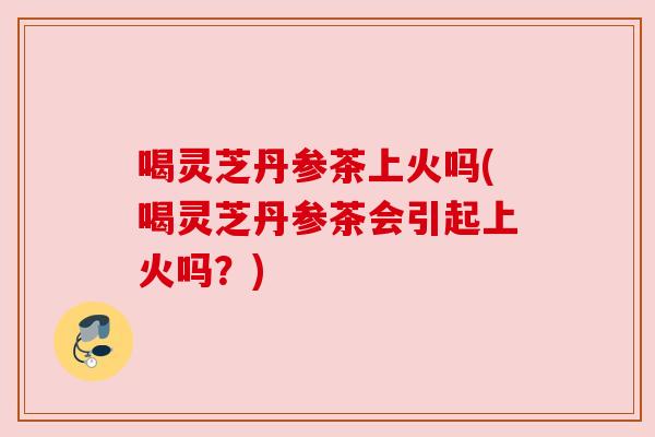 喝灵芝丹参茶上火吗(喝灵芝丹参茶会引起上火吗?) 喝灵芝丹参茶上火吗(喝灵芝丹参茶会引起上火吗?)