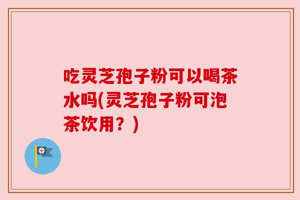 吃灵芝孢子粉可以喝茶水吗(灵芝孢子粉可泡茶饮用？)