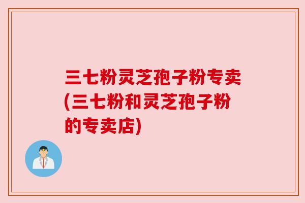 三七粉灵芝孢子粉专卖(三七粉和灵芝孢子粉的专卖店) 三七粉灵芝孢子粉专卖(三七粉和灵芝孢子粉的专卖店)