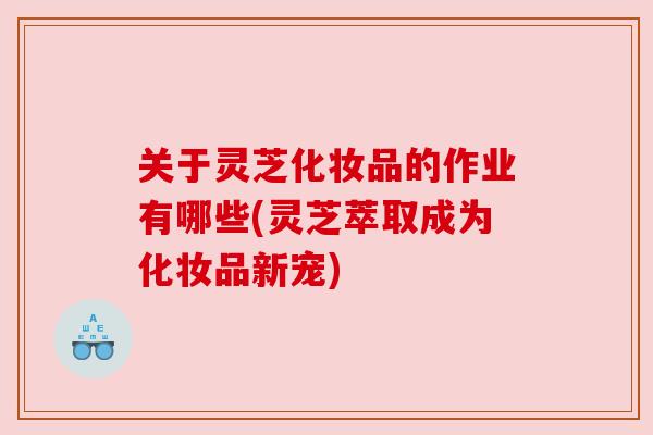 关于灵芝化妆品的作业有哪些(灵芝萃取成为化妆品新宠) 关于灵芝化妆品的作业有哪些(灵芝萃取成为化妆品新宠)