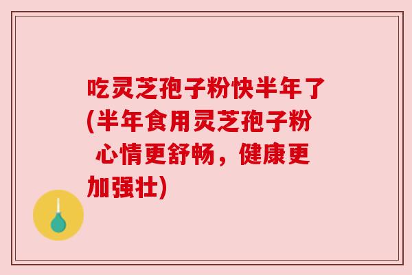 吃灵芝孢子粉快半年了(半年食用灵芝孢子粉 心情更舒畅，健康更加强壮)