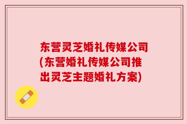 东营灵芝婚礼传媒公司(东营婚礼传媒公司推出灵芝主题婚礼方案) 东营灵芝婚礼传媒公司(东营婚礼传媒公司推出灵芝主题婚礼方案)