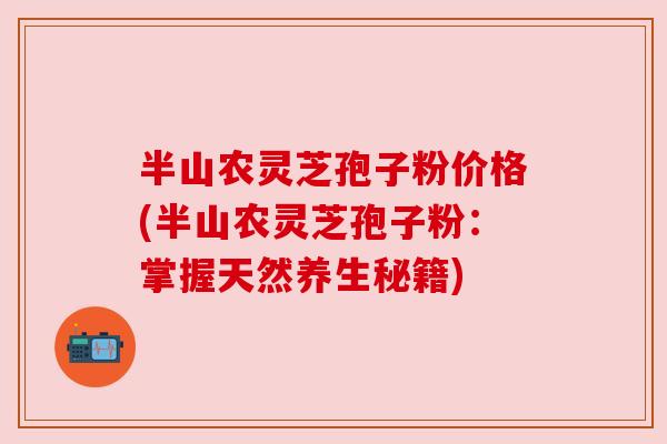 半山农灵芝孢子粉价格(半山农灵芝孢子粉:掌握天然养生秘籍) 半山农灵芝孢子粉价格(半山农灵芝孢子粉:掌握天然养生秘籍)