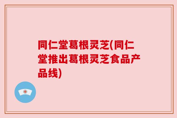 同仁堂葛根灵芝(同仁堂推出葛根灵芝食品产品线) 同仁堂葛根灵芝(同仁堂推出葛根灵芝食品产品线)