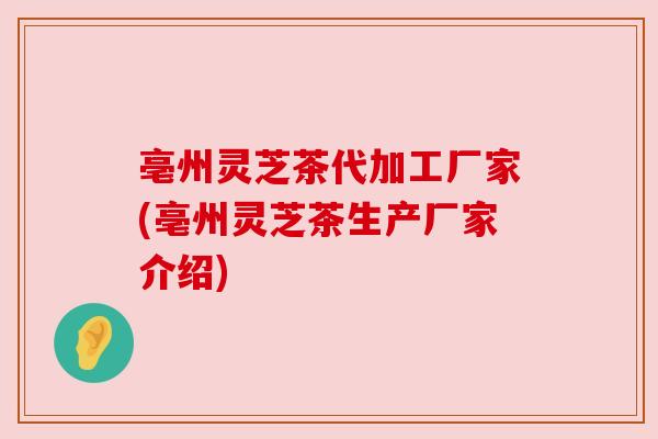 亳州灵芝茶代加工厂家(亳州灵芝茶生产厂家介绍)