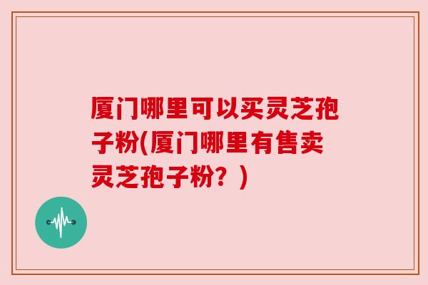 厦门哪里可以买灵芝孢子粉(厦门哪里有售卖灵芝孢子粉?) 厦门哪里可以买灵芝孢子粉(厦门哪里有售卖灵芝孢子粉?)