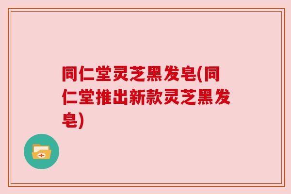 同仁堂灵芝黑发皂(同仁堂推出新款灵芝黑发皂) 同仁堂灵芝黑发皂(同仁堂推出新款灵芝黑发皂)